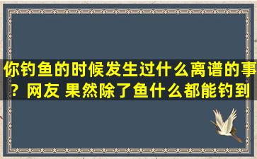 你钓鱼的时候发生过什么离谱的事？网友 果然除了鱼什么都能钓到